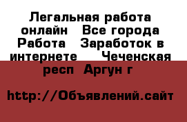 Легальная работа онлайн - Все города Работа » Заработок в интернете   . Чеченская респ.,Аргун г.